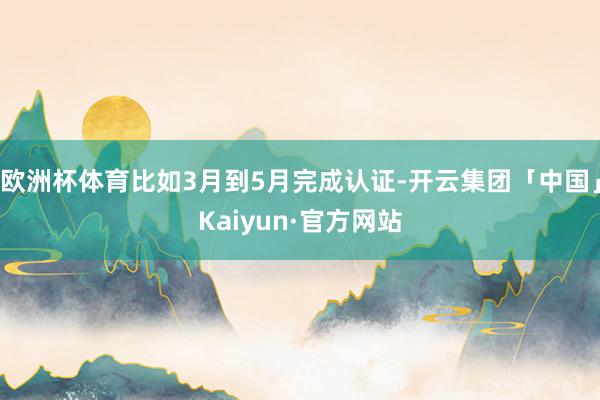 欧洲杯体育比如3月到5月完成认证-开云集团「中国」Kaiyun·官方网站