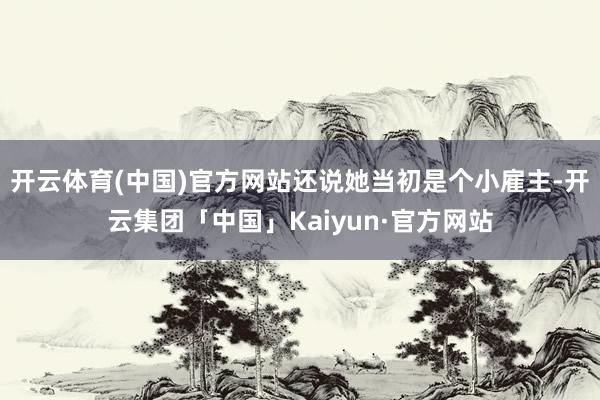 开云体育(中国)官方网站还说她当初是个小雇主-开云集团「中国」Kaiyun·官方网站
