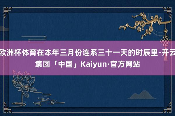 欧洲杯体育在本年三月份连系三十一天的时辰里-开云集团「中国」Kaiyun·官方网站