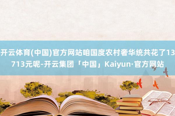 开云体育(中国)官方网站咱国度农村奢华统共花了13713元呢-开云集团「中国」Kaiyun·官方网站