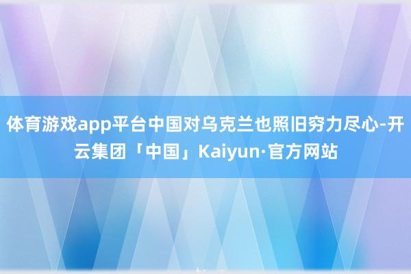 体育游戏app平台中国对乌克兰也照旧穷力尽心-开云集团「中国」Kaiyun·官方网站