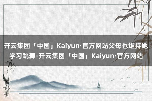 开云集团「中国」Kaiyun·官方网站父母也维持她学习跳舞-开云集团「中国」Kaiyun·官方网站