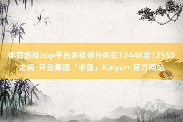 体育游戏app平台多核得分则在12448至12550之间-开云集团「中国」Kaiyun·官方网站