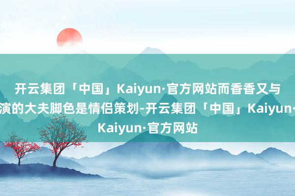 开云集团「中国」Kaiyun·官方网站而香香又与栢天男扮演的大夫脚色是情侣策划-开云集团「中国」Kaiyun·官方网站