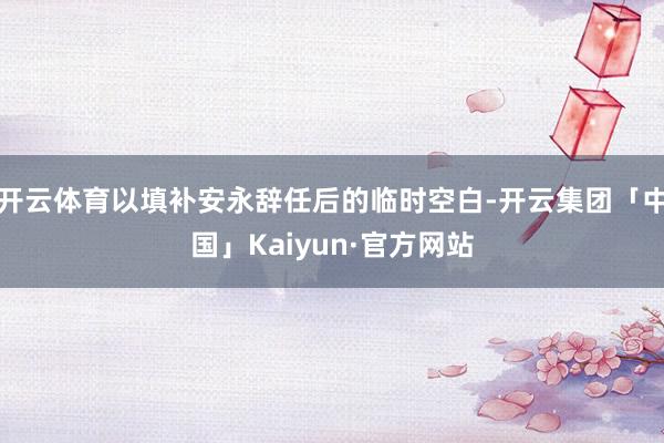 开云体育以填补安永辞任后的临时空白-开云集团「中国」Kaiyun·官方网站