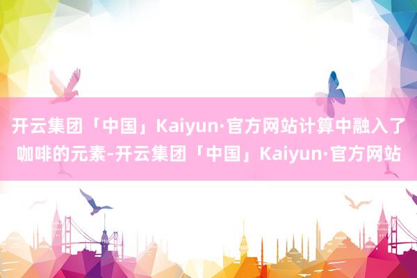 开云集团「中国」Kaiyun·官方网站计算中融入了咖啡的元素-开云集团「中国」Kaiyun·官方网站