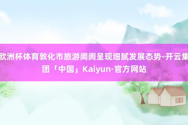 欧洲杯体育敦化市旅游阛阓呈现细腻发展态势-开云集团「中国」Kaiyun·官方网站