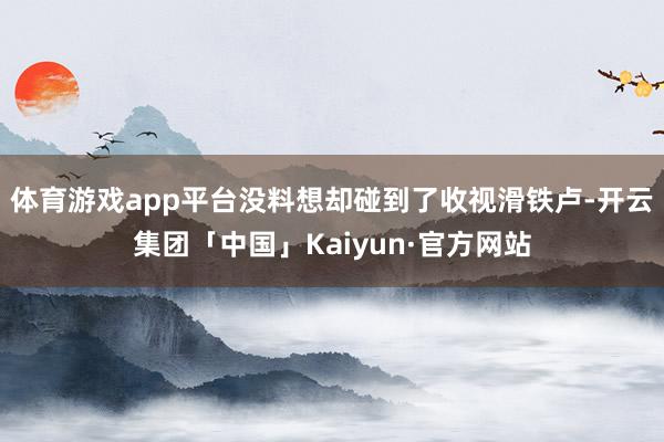 体育游戏app平台没料想却碰到了收视滑铁卢-开云集团「中国」Kaiyun·官方网站