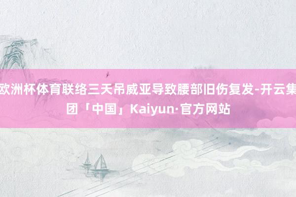 欧洲杯体育联络三天吊威亚导致腰部旧伤复发-开云集团「中国」Kaiyun·官方网站