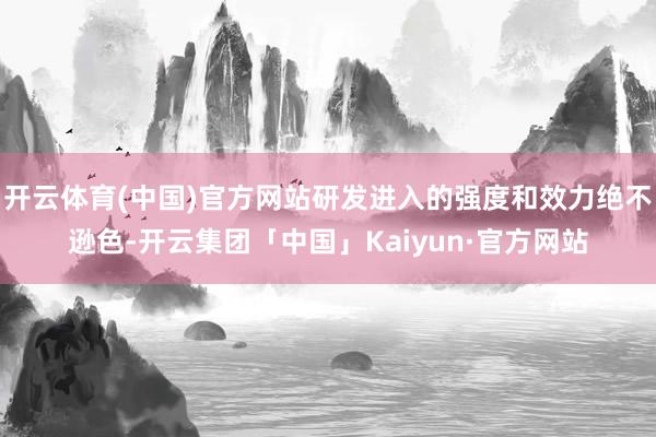 开云体育(中国)官方网站研发进入的强度和效力绝不逊色-开云集团「中国」Kaiyun·官方网站