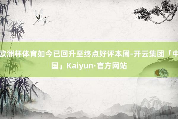 欧洲杯体育如今已回升至终点好评本周-开云集团「中国」Kaiyun·官方网站