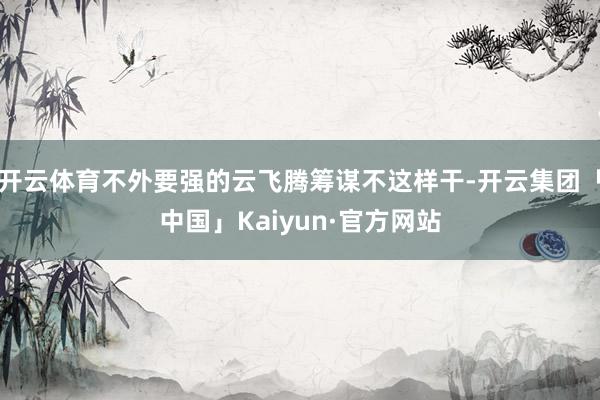 开云体育不外要强的云飞腾筹谋不这样干-开云集团「中国」Kaiyun·官方网站
