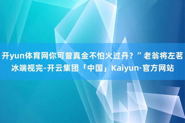 开yun体育网你可曾真金不怕火过丹？”老翁将左茗冰端视完-开云集团「中国」Kaiyun·官方网站