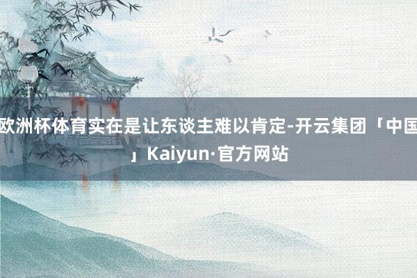 欧洲杯体育实在是让东谈主难以肯定-开云集团「中国」Kaiyun·官方网站