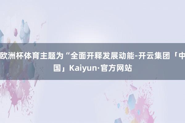 欧洲杯体育主题为“全面开释发展动能-开云集团「中国」Kaiyun·官方网站