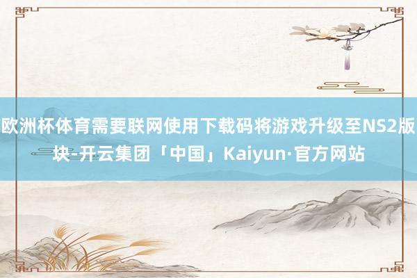 欧洲杯体育需要联网使用下载码将游戏升级至NS2版块-开云集团「中国」Kaiyun·官方网站