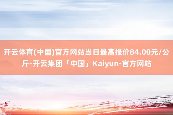 开云体育(中国)官方网站当日最高报价84.00元/公斤-开云集团「中国」Kaiyun·官方网站