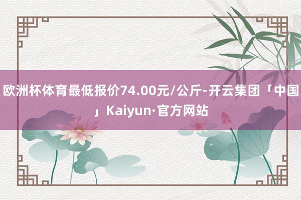 欧洲杯体育最低报价74.00元/公斤-开云集团「中国」Kaiyun·官方网站