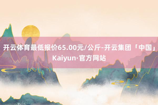 开云体育最低报价65.00元/公斤-开云集团「中国」Kaiyun·官方网站