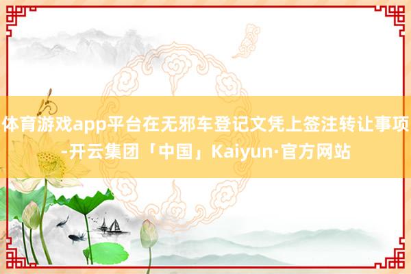 体育游戏app平台在无邪车登记文凭上签注转让事项-开云集团「中国」Kaiyun·官方网站