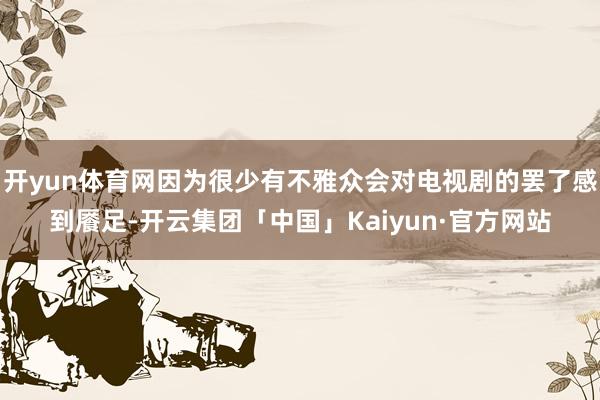 开yun体育网因为很少有不雅众会对电视剧的罢了感到餍足-开云集团「中国」Kaiyun·官方网站