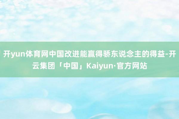 开yun体育网中国改进能赢得骄东说念主的得益-开云集团「中国」Kaiyun·官方网站