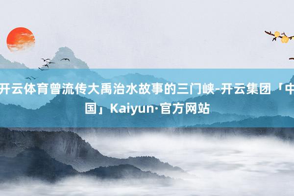 开云体育曾流传大禹治水故事的三门峡-开云集团「中国」Kaiyun·官方网站
