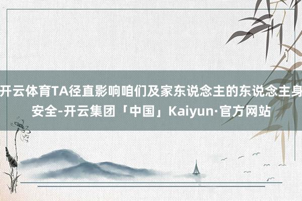 开云体育TA径直影响咱们及家东说念主的东说念主身安全-开云集团「中国」Kaiyun·官方网站
