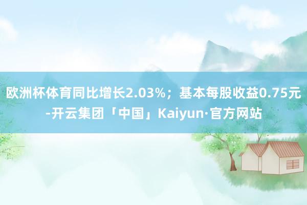 欧洲杯体育同比增长2.03%；基本每股收益0.75元-开云集团「中国」Kaiyun·官方网站