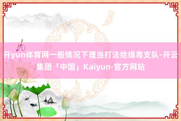 开yun体育网一般情况下理当打法给缉毒支队-开云集团「中国」Kaiyun·官方网站