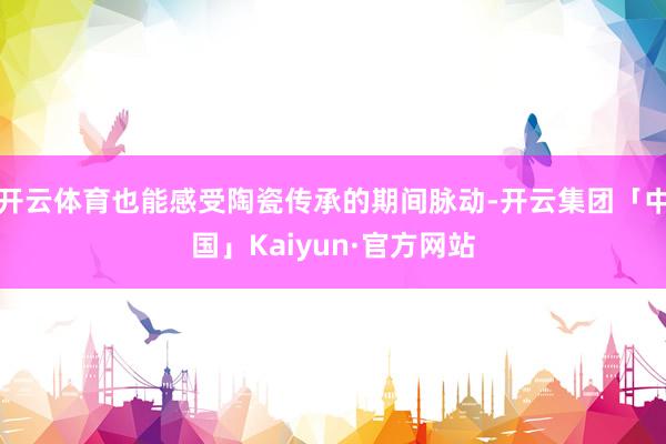 开云体育也能感受陶瓷传承的期间脉动-开云集团「中国」Kaiyun·官方网站