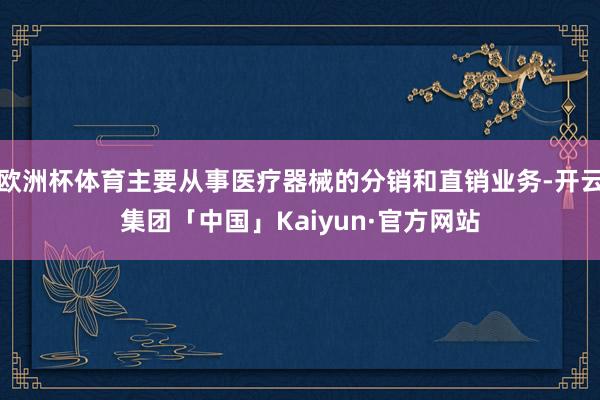 欧洲杯体育主要从事医疗器械的分销和直销业务-开云集团「中国」Kaiyun·官方网站
