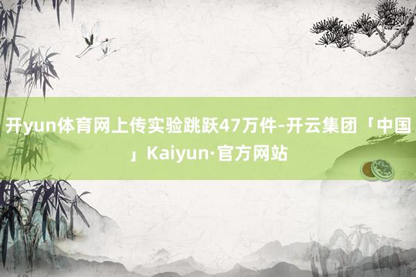 开yun体育网上传实验跳跃47万件-开云集团「中国」Kaiyun·官方网站
