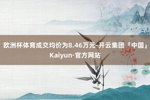 欧洲杯体育成交均价为8.46万元-开云集团「中国」Kaiyun·官方网站