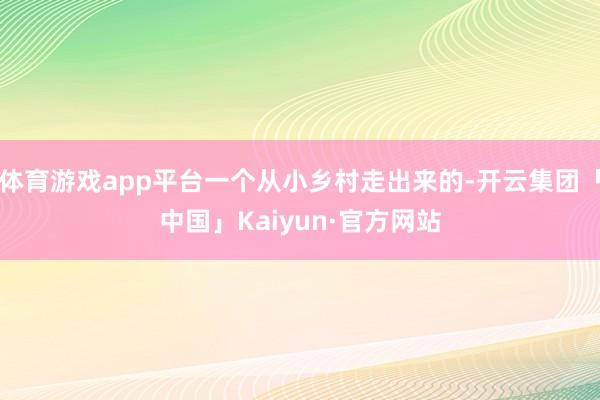 体育游戏app平台一个从小乡村走出来的-开云集团「中国」Kaiyun·官方网站