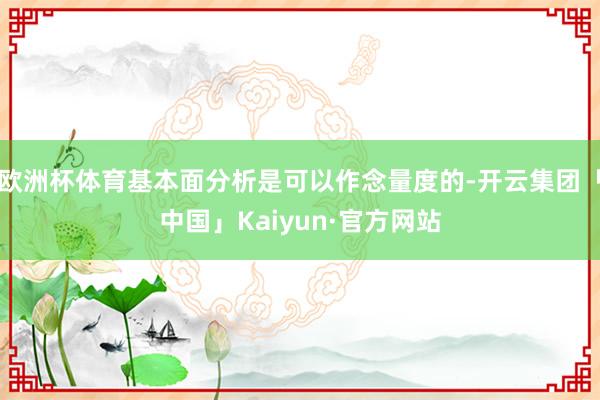 欧洲杯体育基本面分析是可以作念量度的-开云集团「中国」Kaiyun·官方网站