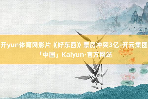 开yun体育网影片《好东西》票房冲突3亿-开云集团「中国」Kaiyun·官方网站