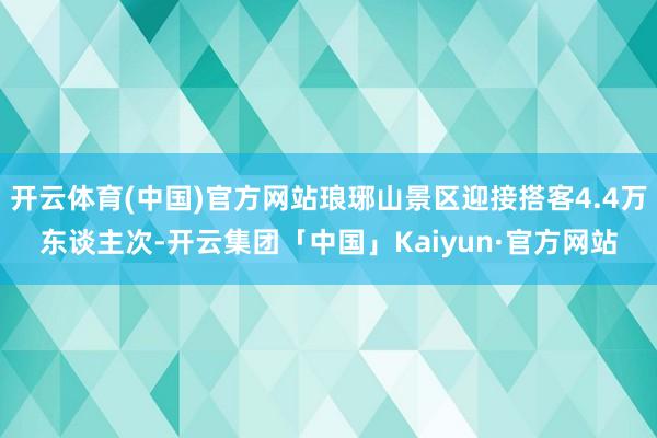 开云体育(中国)官方网站琅琊山景区迎接搭客4.4万东谈主次-开云集团「中国」Kaiyun·官方网站