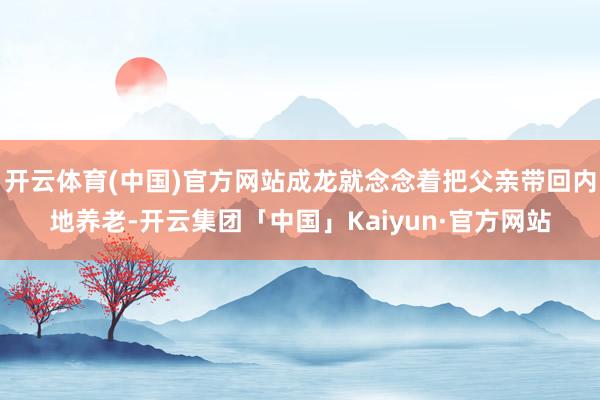 开云体育(中国)官方网站成龙就念念着把父亲带回内地养老-开云集团「中国」Kaiyun·官方网站
