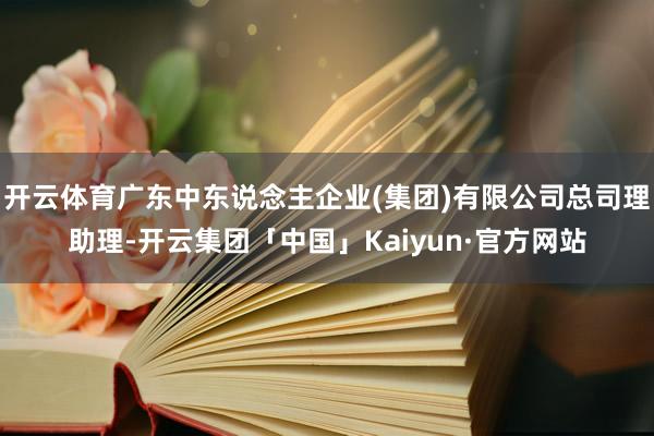 开云体育广东中东说念主企业(集团)有限公司总司理助理-开云集团「中国」Kaiyun·官方网站