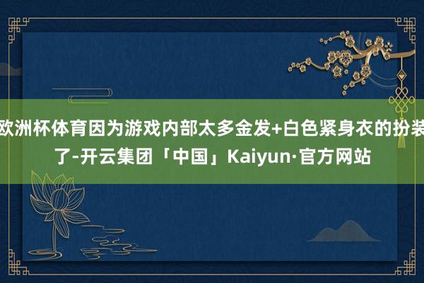 欧洲杯体育因为游戏内部太多金发+白色紧身衣的扮装了-开云集团「中国」Kaiyun·官方网站