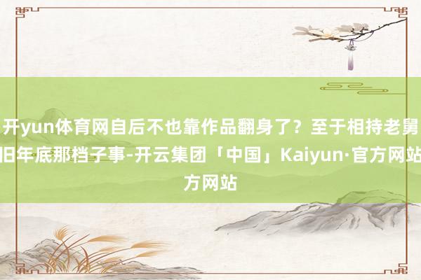 开yun体育网自后不也靠作品翻身了？至于相持老舅旧年底那档子事-开云集团「中国」Kaiyun·官方网站