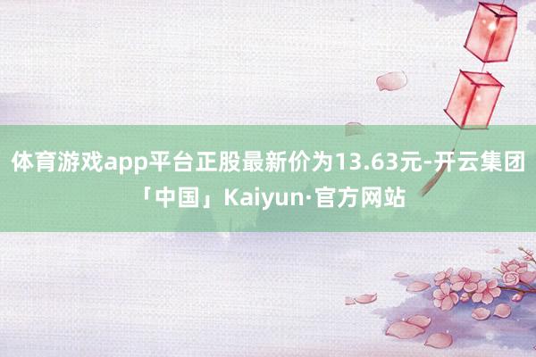 体育游戏app平台正股最新价为13.63元-开云集团「中国」Kaiyun·官方网站
