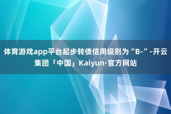 体育游戏app平台起步转债信用级别为“B-”-开云集团「中国」Kaiyun·官方网站