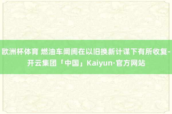 欧洲杯体育 燃油车阛阓在以旧换新计谋下有所收复-开云集团「中国」Kaiyun·官方网站