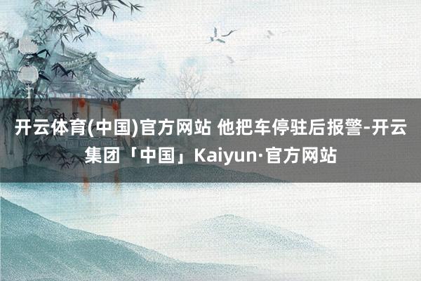 开云体育(中国)官方网站 　　他把车停驻后报警-开云集团「中国」Kaiyun·官方网站