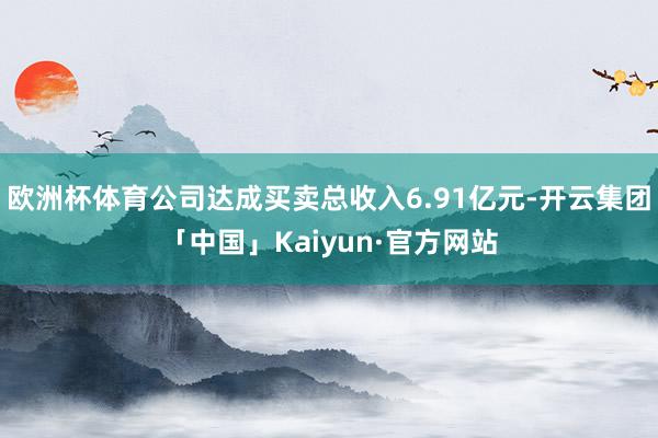 欧洲杯体育公司达成买卖总收入6.91亿元-开云集团「中国」Kaiyun·官方网站