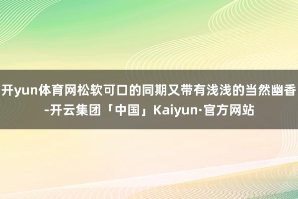 开yun体育网松软可口的同期又带有浅浅的当然幽香-开云集团「中国」Kaiyun·官方网站