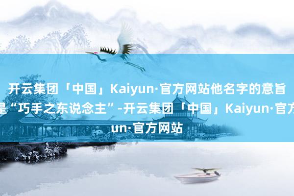开云集团「中国」Kaiyun·官方网站他名字的意旨敬爱是“巧手之东说念主”-开云集团「中国」Kaiyun·官方网站
