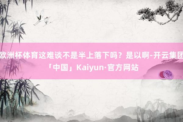 欧洲杯体育这难谈不是半上落下吗？是以啊-开云集团「中国」Kaiyun·官方网站